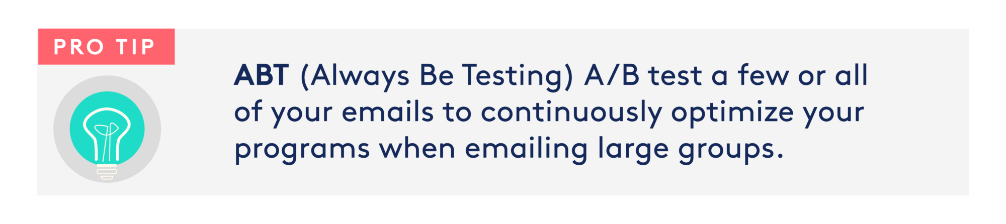 Image: lightbulb Text: Pro Tip: ABT (Always Be Testing) A/B test a few or all of your emails to continuously optimize your programs when emailing large groups.