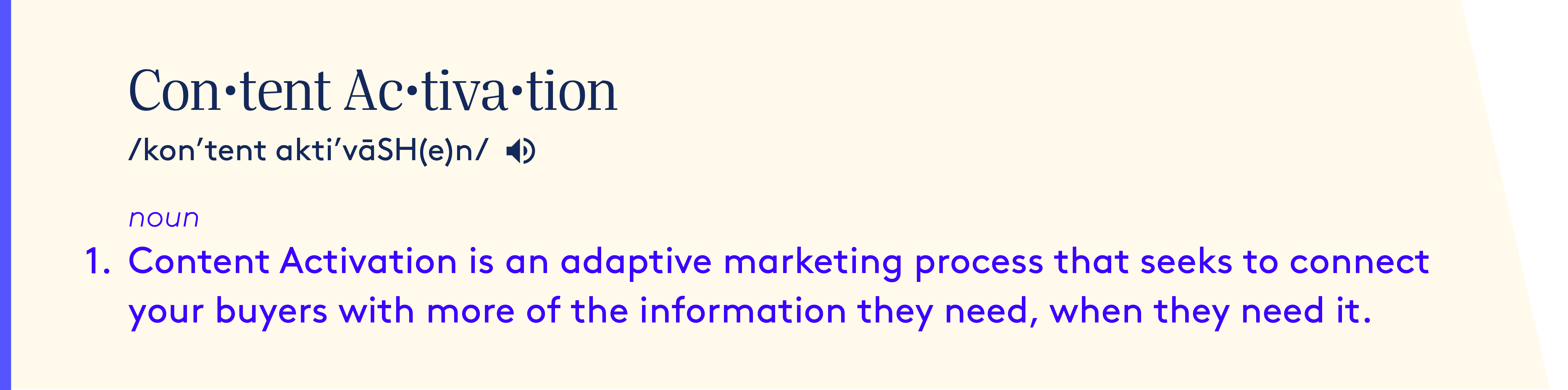 Content Activation definition - noun.  Content Activation is an adaptive marketing process that seeks to connect your buyers with more of the information they need, when they need it.