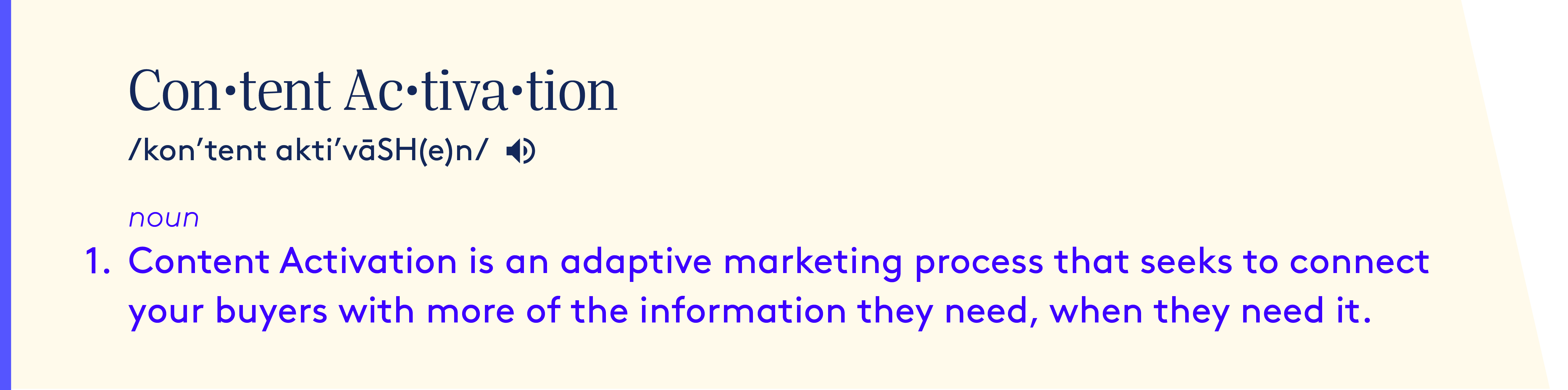 Content Activation definition - noun.  Content Activation is an adaptive marketing process that seeks to connect your buyers with more of the information they need, when they need it.