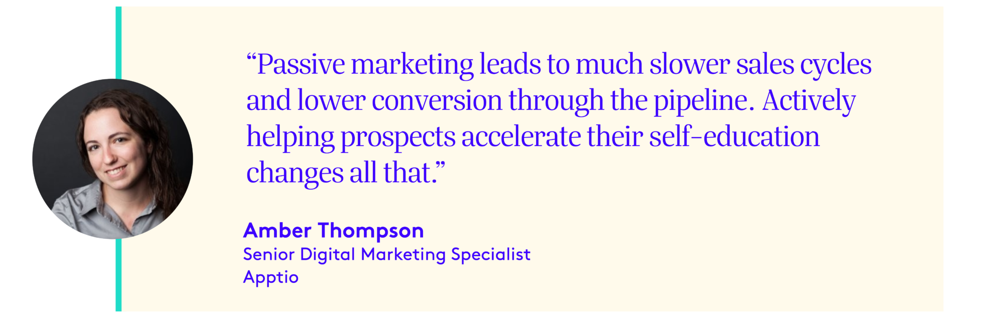 Headshot - Amber Thompson, Senior Digital Marketing Specialist, Apptio  Quote "Passive marketing leads to much slower sales cycles and lower conversion through the pipeline.  Actively helping prospects accelerate their self-education changes all that."