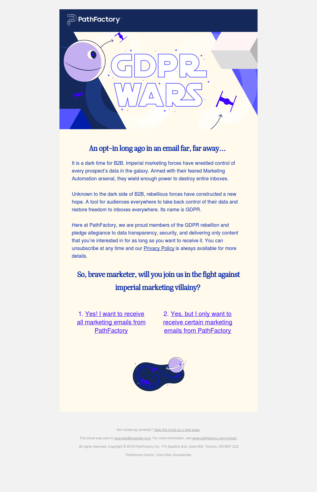 PathFactory GDPR Wars: An opt-in long ago in an email far, far away. . .   It is a dark time for B2B.  Imperial marketing forces have wrestled control of every prospect’s data in the galaxy.  Armed with their feared Marketing Automation arsenal, they wield enough power to destroy entire inboxes.  Unknown to the dark side of B2B, rebellious forces have constructed a new hope.  A tool for audiences everywhere to take back control of their data and restore freedom to inboxes everywhere.  Its name is GDPR.Here at PathFactory, we are proud members of the GDPR rebellion and pledge allegiance to data transparency, security, and delivering only content that you’re interested in for as long as you want to receive it.  You can unsubscribe at any time and our Privacy Policy is always available for more details.  So, brave marketer, will you join us in the fight against imperial marketing villainy? 1. Yes! I want to receive all marketing emails from PathFactory 2. Yes, but I only want to receive certain marketing emails from PathFactory.